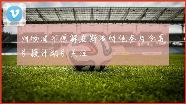 利物浦不愿解雇斯洛特他参与今夏引援计划引关注
