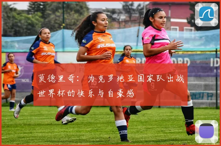 莫德里奇：为克罗地亚国家队出战世界杯的快乐与自豪感