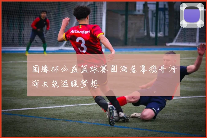 国缘杯公益篮球赛圆满落幕携手河海共筑温暖梦想