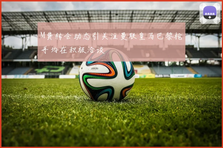 M费转会动态引关注曼联皇马巴黎枪手均在积极洽谈