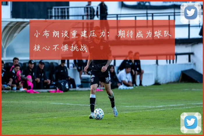 小布朗谈重建压力：期待成为球队核心不惧挑战