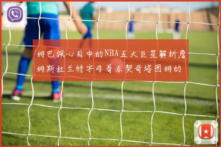 姆巴佩心目中的NBA五大巨星解析詹姆斯杜兰特字母哥东契奇塔图姆的独特魅力