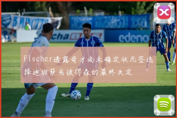 Fischer透露奇才尚未确定状元签选择迪班萨或彼得森的最终决定