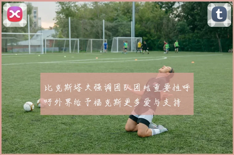 比克斯塔夫强调团队团结重要性呼吁外界给予福克斯更多爱与支持