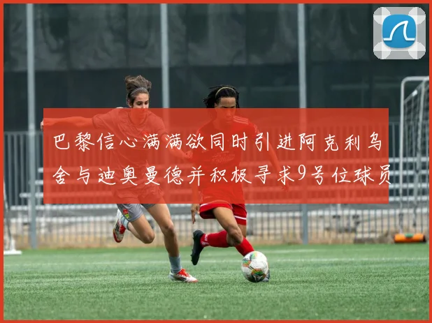 巴黎信心满满欲同时引进阿克利乌舍与迪奥曼德并积极寻求9号位球员