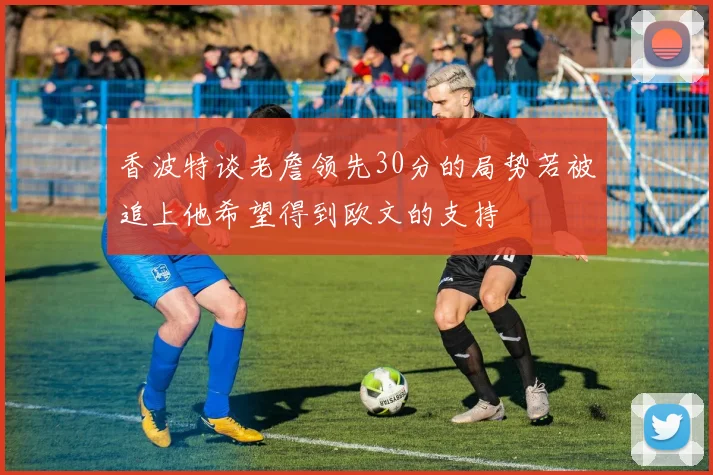 香波特谈老詹领先30分的局势若被追上他希望得到欧文的支持