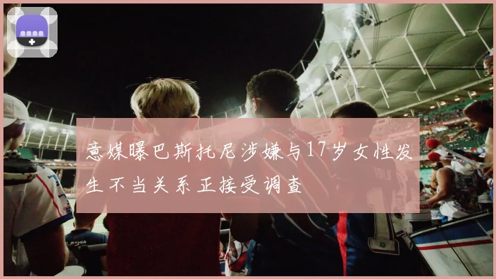 意媒曝巴斯托尼涉嫌与17岁女性发生不当关系正接受调查